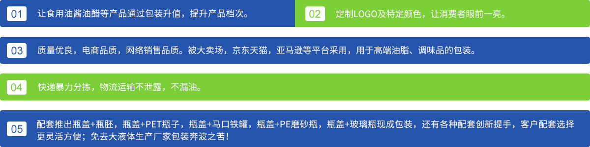 1、让食用油酱油醋等产品通过包装升值，提升产品档次；
2、定制LOGO及特定颜色，让消费者眼前一亮。3、质量优良，电商品质，网络销售品质。被大卖场，京东天猫，亚马逊等平台采用，用于高端油脂、调味品的包装。4、快递暴力分拣，物流运输不泄露，不漏油。5、配套推出瓶盖+瓶胚，瓶盖+PET瓶子，瓶盖+马口铁罐，瓶盖+PE磨砂瓶，瓶盖+玻璃瓶现成包装，还有各种配套创新提手，客户配套选择更灵活方便；免去各大液体生产厂家包装奔波之苦！